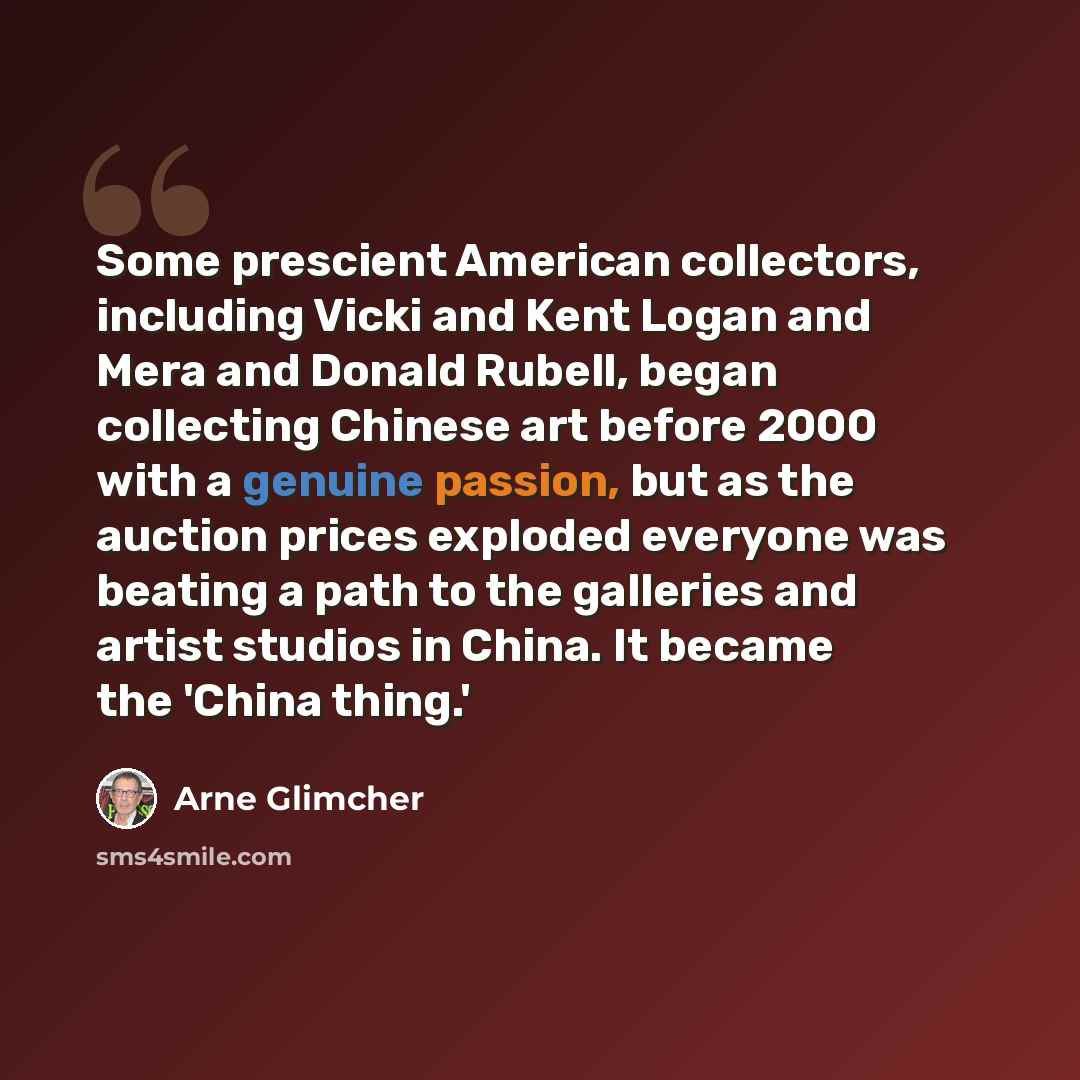 “Some prescient American collectors, including Vicki and Kent Logan and Mera and Donald Rubell, began collecting Chinese art before 2000 with a genuine passion, but as the auction prices exploded everyone was beating a path to the galleries and artist studios in China. It became the 'China thing.'” quote by Arne Glimcher