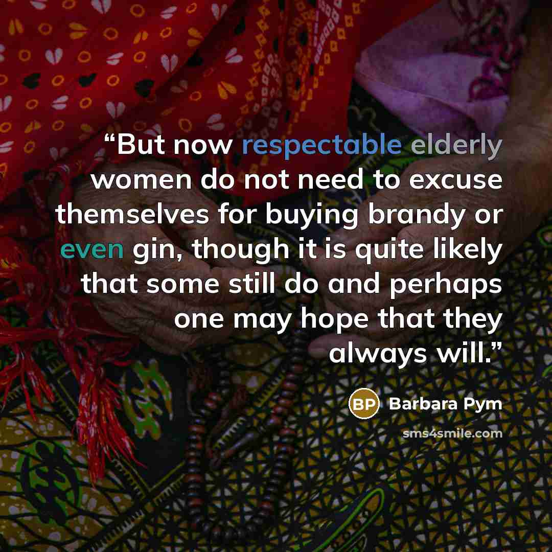“But now respectable elderly women do not need to excuse themselves for buying brandy or even gin, though it is quite likely that some still do and perhaps one may hope that they always will.” quote by Barbara Pym