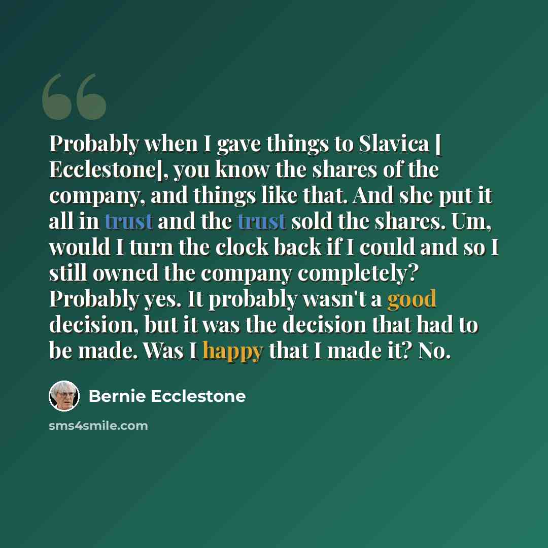 “Probably when I gave things to Slavica [ Ecclestone], you know the shares of the company, and things like that. And she put it all in trust and the trust sold the shares. Um, would I turn the clock back if I could and so I still owned the company completely? Probably yes. It probably wasn't a good…” quote by Bernie Ecclestone