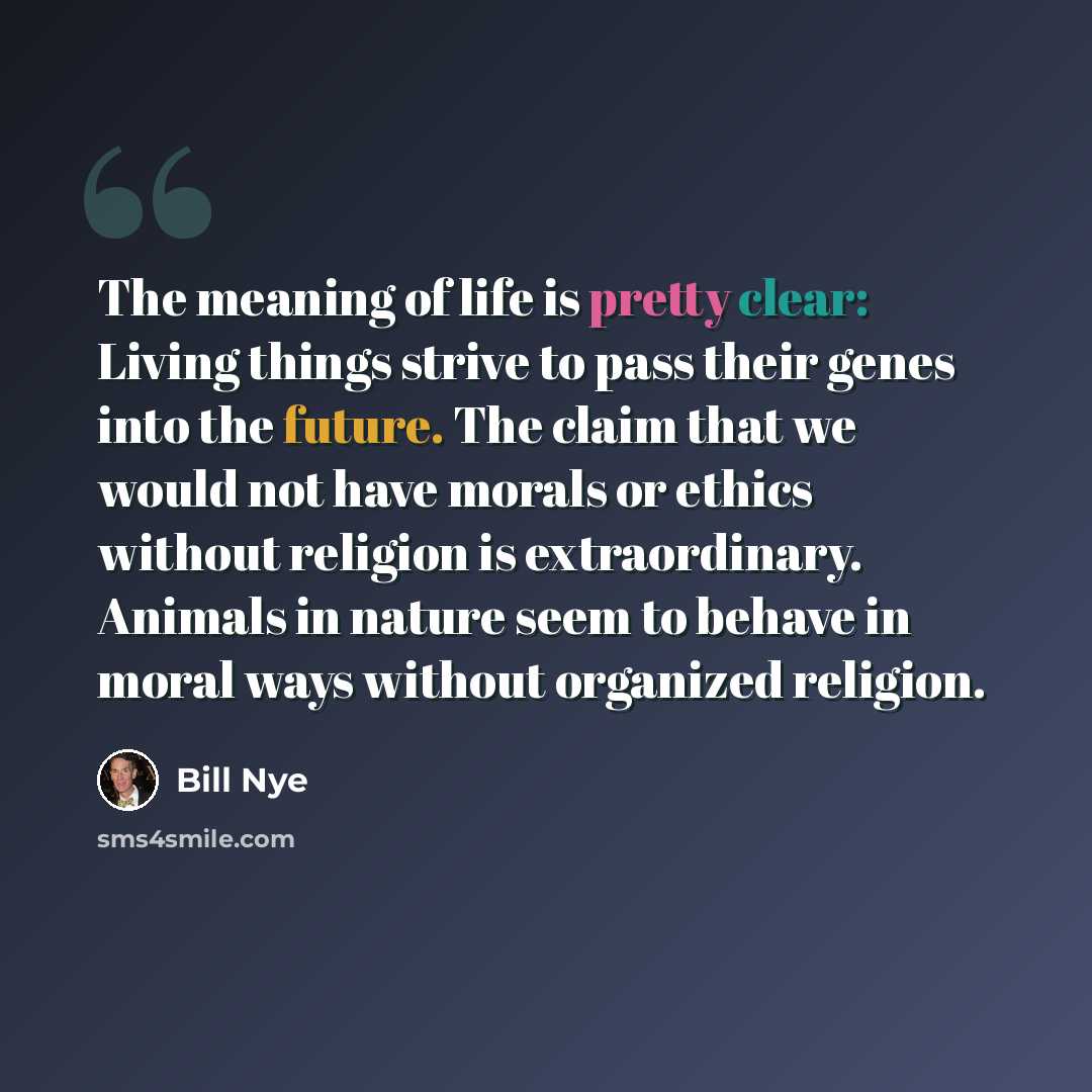 “The meaning of life is pretty clear: Living things strive to pass their genes into the future. The claim that we would not have morals or ethics without religion is extraordinary. Animals in nature seem to behave in moral ways without organized religion.” quote by Bill Nye