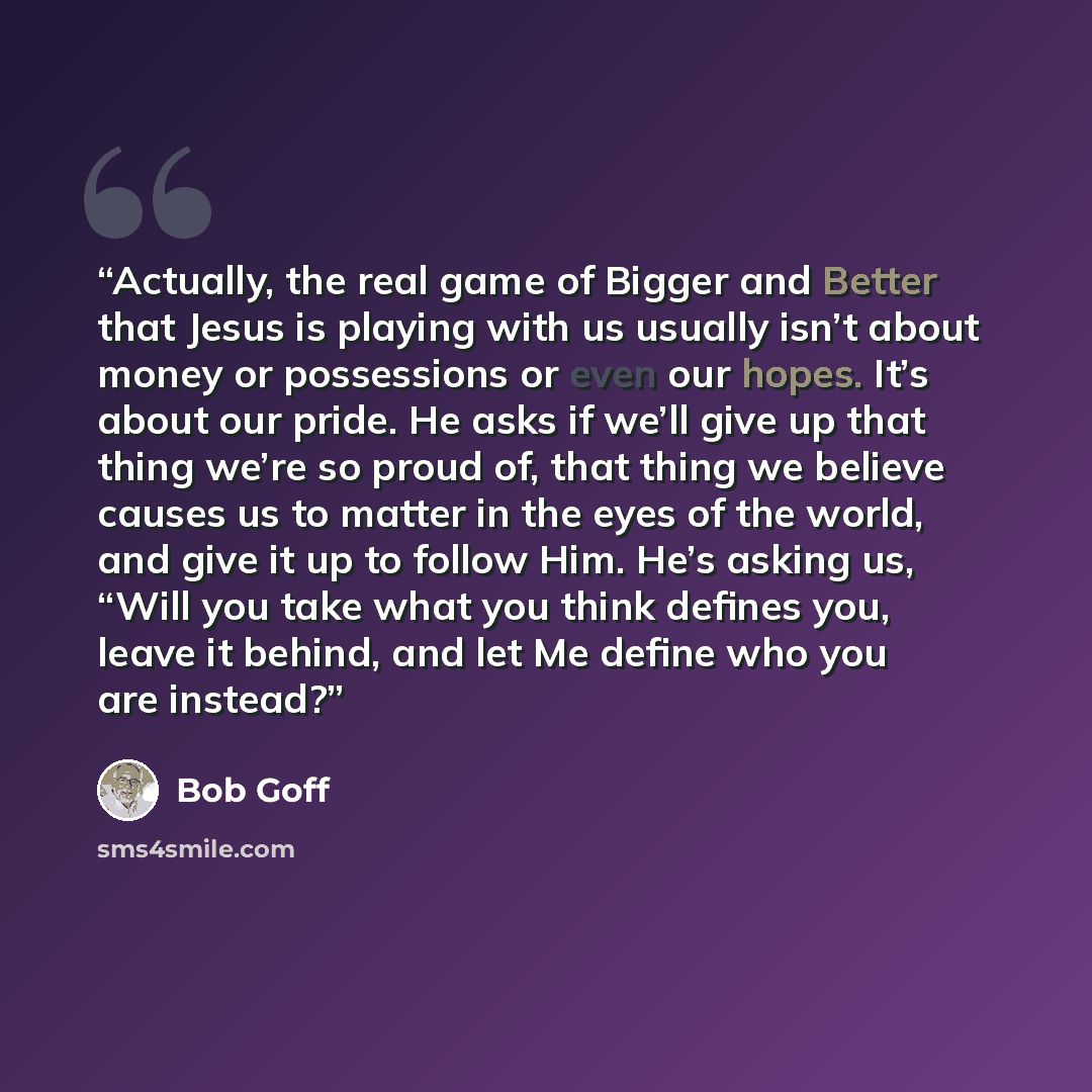 “Actually, the real game of Bigger and Better that Jesus is playing with us usually isn’t about money or possessions or even our hopes. It’s about our pride. He asks if we’ll give up that thing we’re so proud of, that thing we believe causes us to matter in the eyes of the world, and give it up to…” quote by Bob Goff