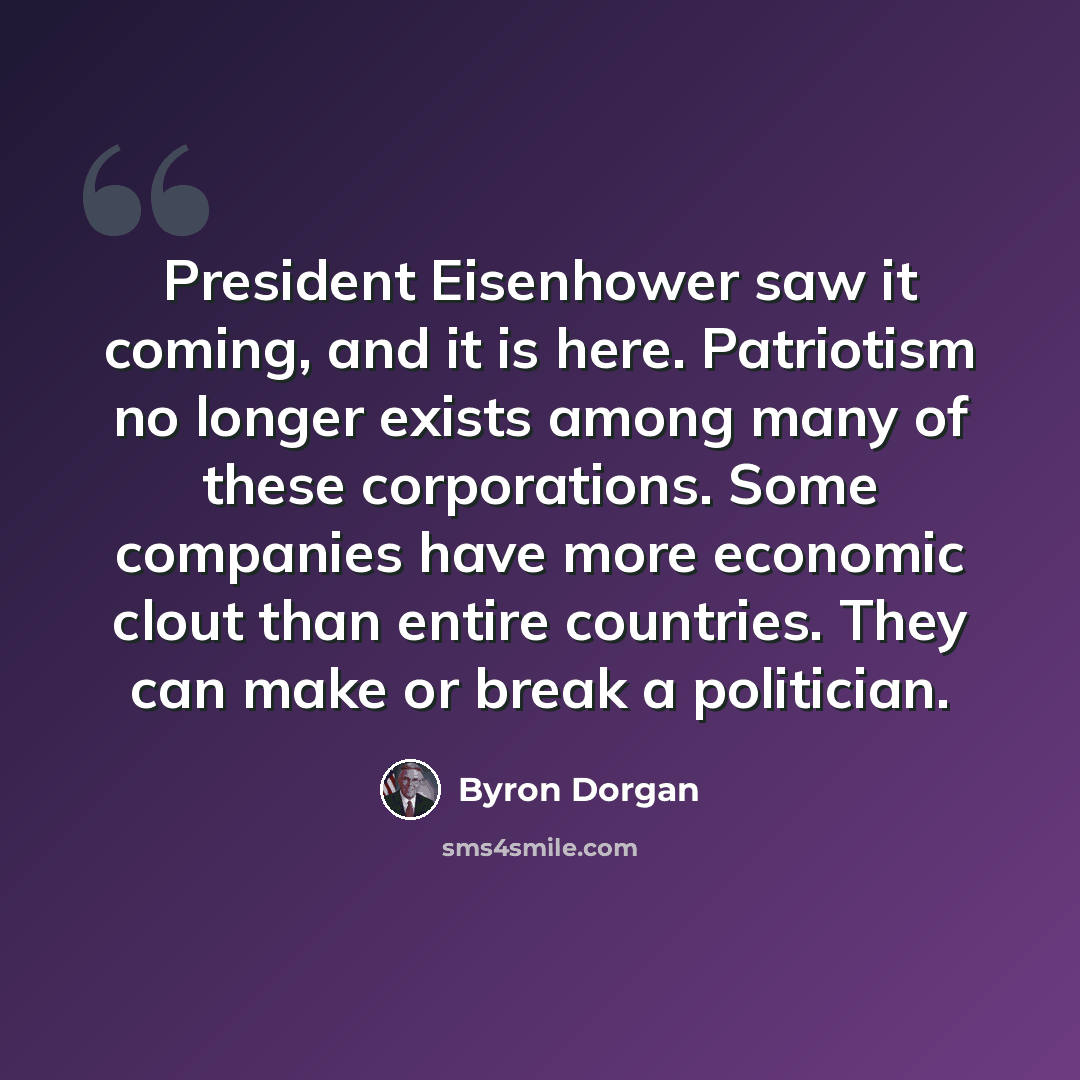 “President Eisenhower saw it coming, and it is here. Patriotism no longer exists among many of these corporations. Some companies have more economic clout than entire countries. They can make or break a politician.” quote by Byron Dorgan