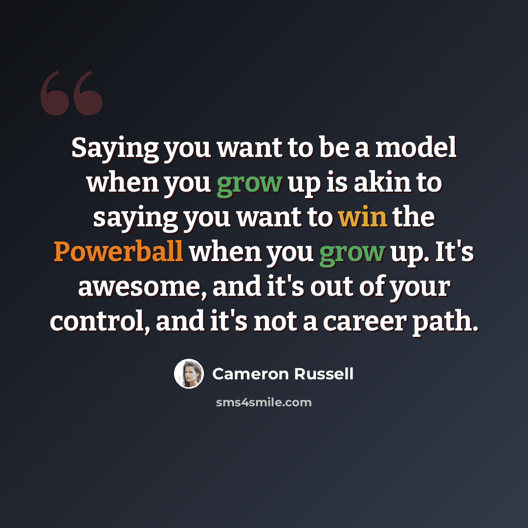 “Saying you want to be a model when you grow up is akin to saying you want to win the Powerball when you grow up. It's awesome, and it's out of your control, and it's not a career path.” quote by Cameron Russell