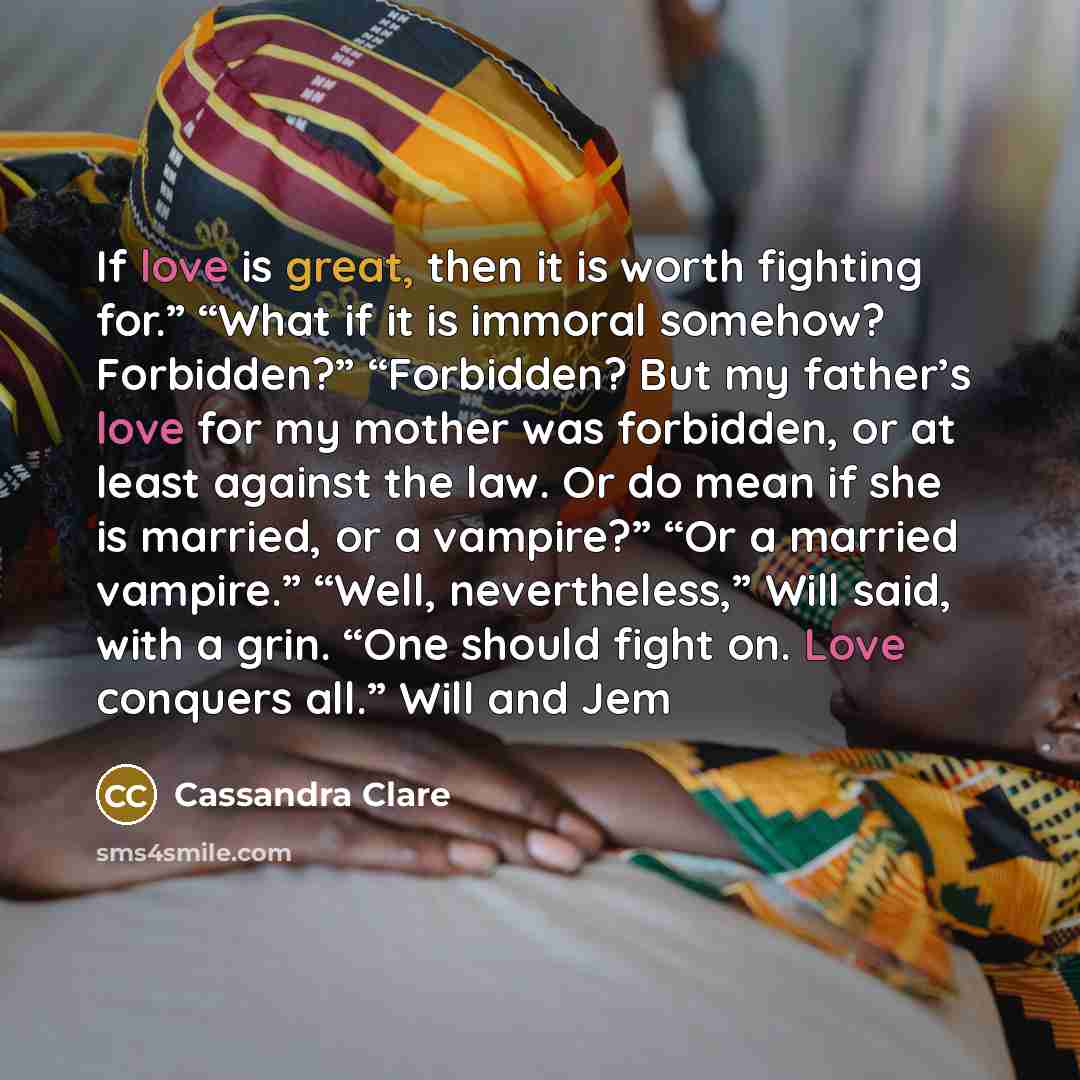 “If love is great, then it is worth fighting for.” “What if it is immoral somehow? Forbidden?” “Forbidden? But my father’s love for my mother was forbidden, or at least against the law. Or do mean if she is married, or a vampire?” “Or a married vampire.” “Well, nevertheless,” Will said, with a…” quote by Cassandra Clare