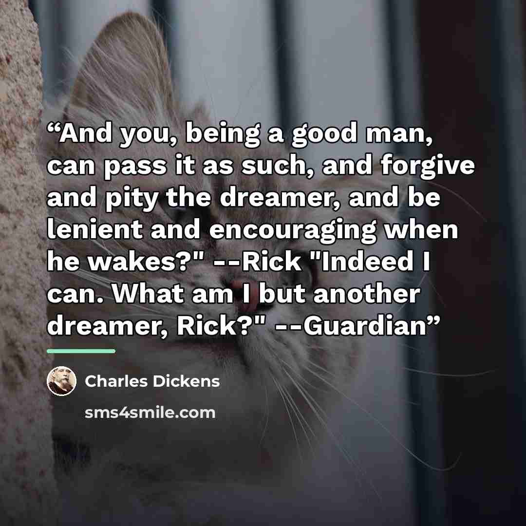 “And you, being a good man, can pass it as such, and forgive and pity the dreamer, and be lenient and encouraging when he wakes?" --Rick "Indeed I can. What am I but another dreamer, Rick?" --Guardian” quote by Charles Dickens