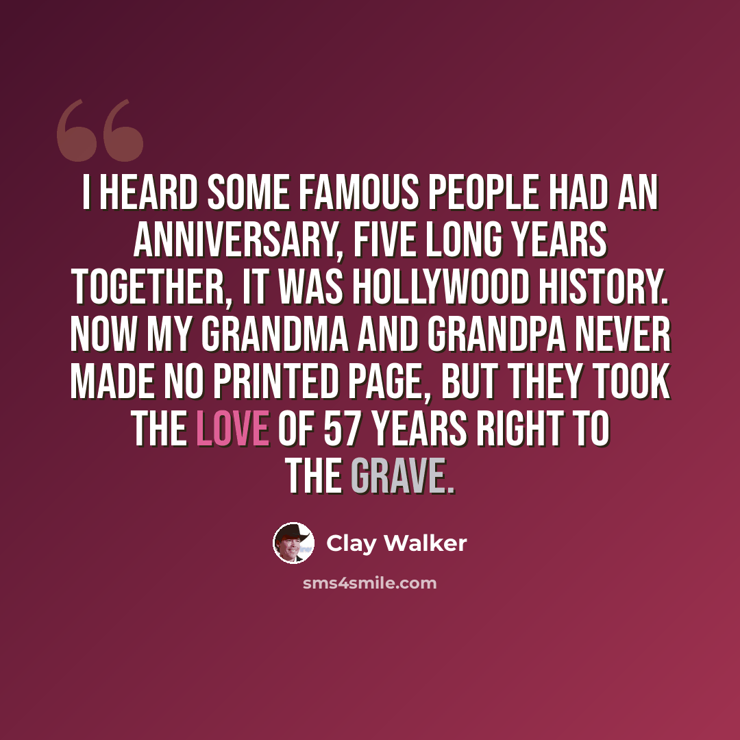 “I heard some famous people had an anniversary, five long years together, it was Hollywood history. Now my grandma and grandpa never made no printed page, but they took the love of 57 years right to the grave.” quote by Clay Walker