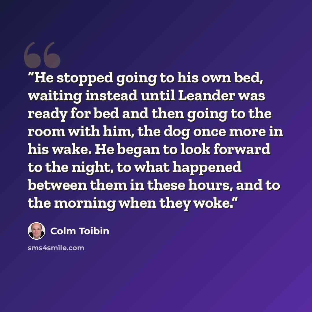 “He stopped going to his own bed, waiting instead until Leander was ready for bed and then going to the room with him, the dog once more in his wake. He began to look forward to the night, to what happened between them in these hours, and to the morning when they woke.” quote by Colm Tóibín