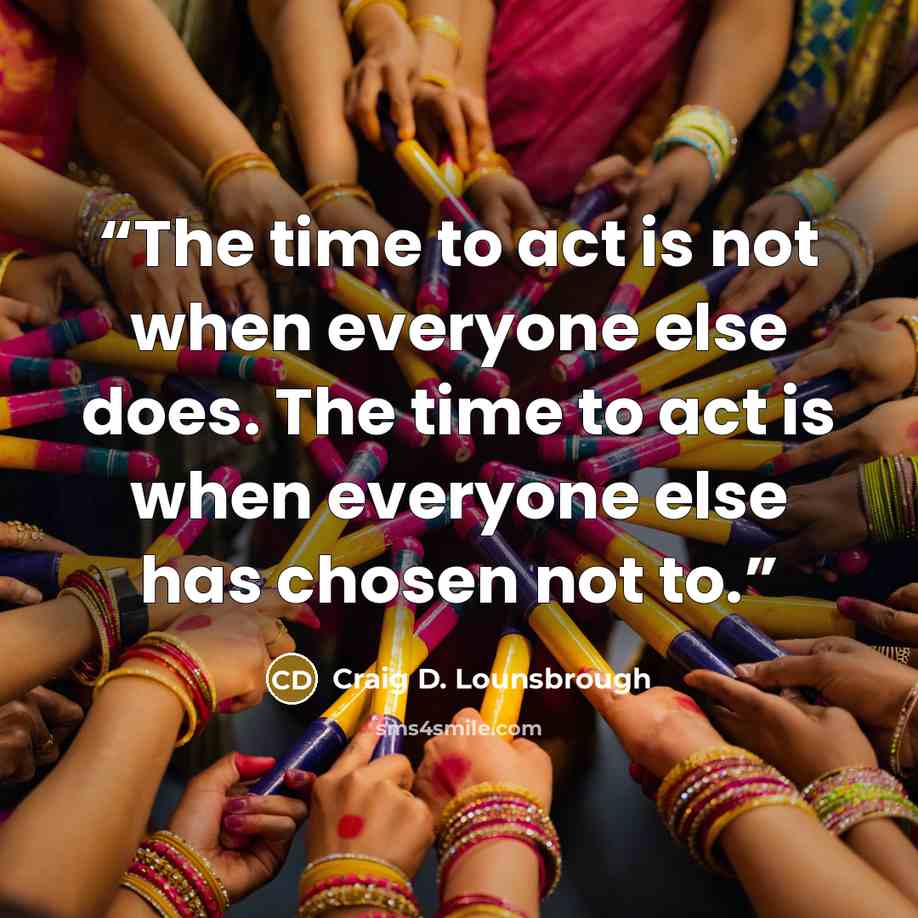 “The time to act is not when everyone else does. The time to act is when everyone else has chosen not to.” quote by Craig D. Lounsbrough
