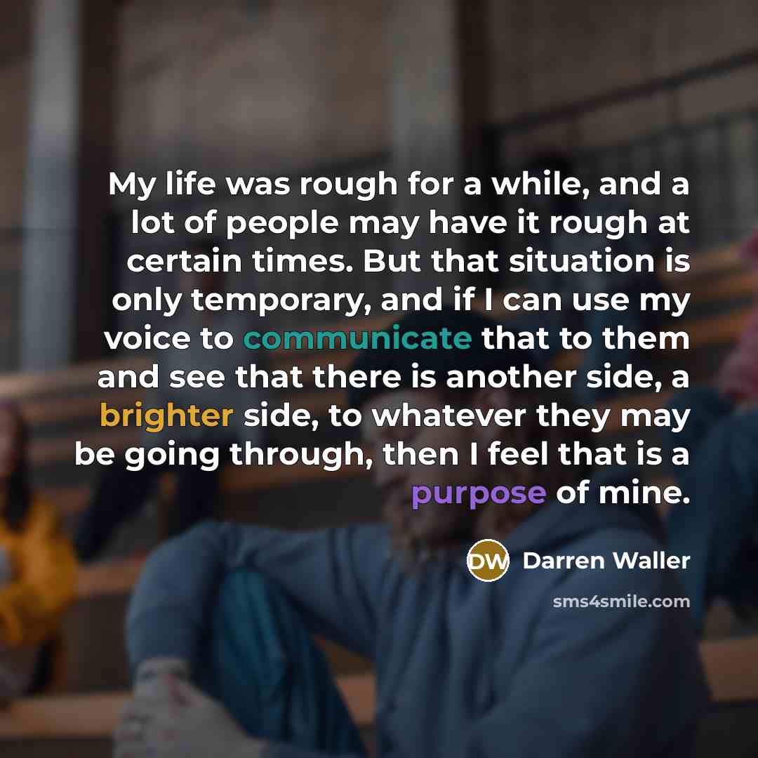 “My life was rough for a while, and a lot of people may have it rough at certain times. But that situation is only temporary, and if I can use my voice to communicate that to them and see that there is another side, a brighter side, to whatever they may be going through, then I feel that is a…” quote by Darren Waller