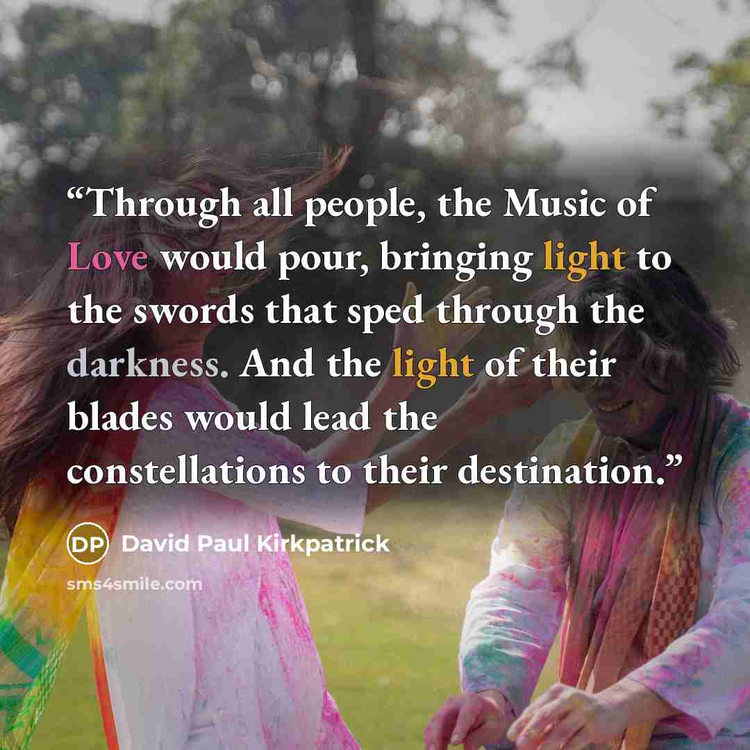 “Through all people, the Music of Love would pour, bringing light to the swords that sped through the darkness. And the light of their blades would lead the constellations to their destination.” quote by David Paul Kirkpatrick