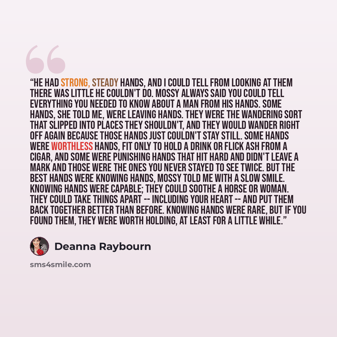 “He had strong, steady hands, and I could tell from looking at them there was little he couldn't do. Mossy always said you could tell everything you needed to know about a man from his hands. Some hands, she told me, were leaving hands. They were the wandering sort that slipped into places they…” quote by Deanna Raybourn