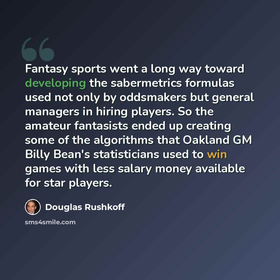 “Fantasy sports went a long way toward developing the sabermetrics formulas used not only by oddsmakers but general managers in hiring players. So the amateur fantasists ended up creating some of the algorithms that Oakland GM Billy Bean's statisticians used to win games with less salary money…” quote by Douglas Rushkoff