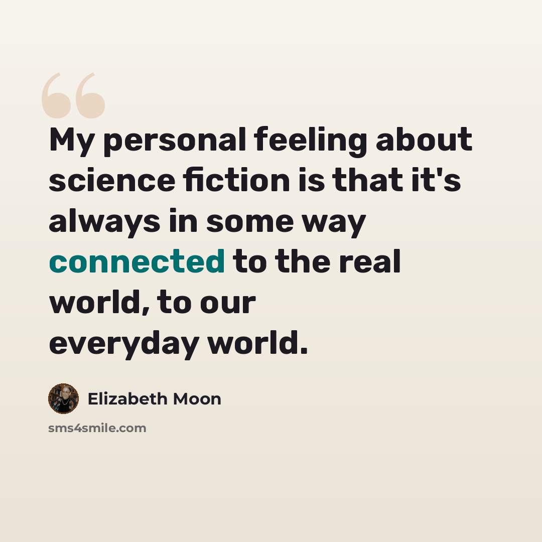 “My personal feeling about science fiction is that it's always in some way connected to the real world, to our everyday world.” quote by Elizabeth Moon