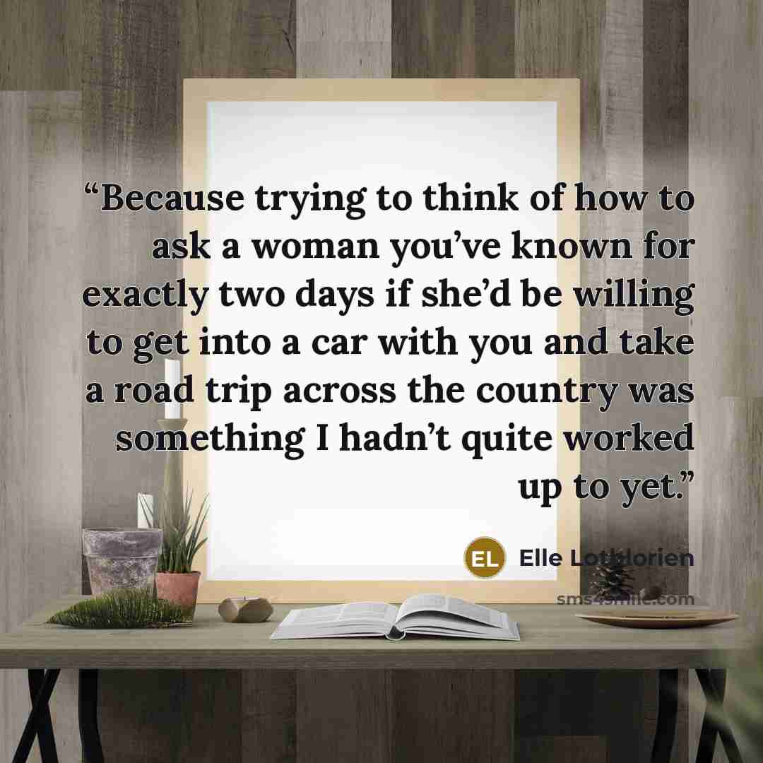 “Because trying to think of how to ask a woman you’ve known for exactly two days if she’d be willing to get into a car with you and take a road trip across the country was something I hadn’t quite worked up to yet.” quote by Elle Lothlorien