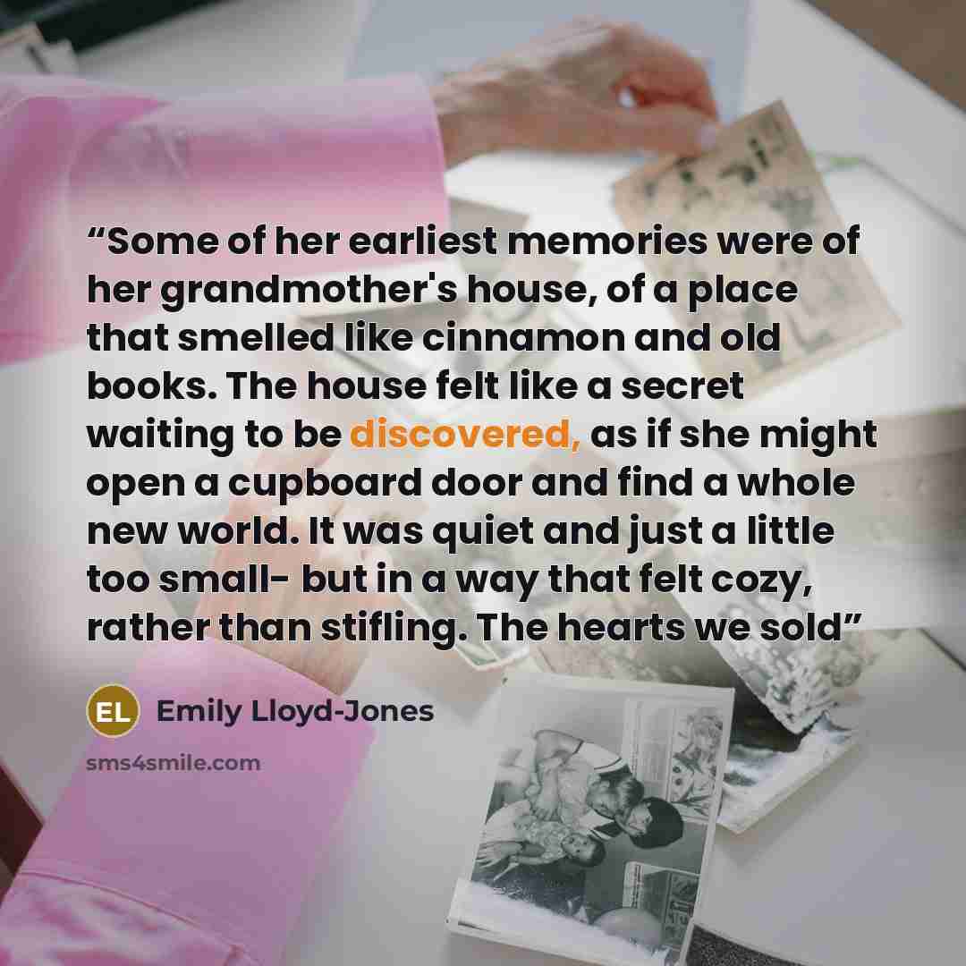 “Some of her earliest memories were of her grandmother's house, of a place that smelled like cinnamon and old books. The house felt like a secret waiting to be discovered, as if she might open a cupboard door and find a whole new world. It was quiet and just a little too small- but in a way that…” quote by Emily Lloyd-Jones