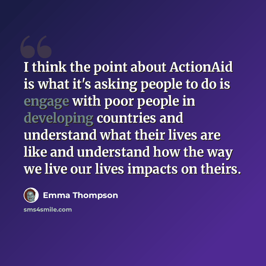 “I think the point about ActionAid is what it's asking people to do is engage with poor people in developing countries and understand what their lives are like and understand how the way we live our lives impacts on theirs.” quote by Emma Thompson