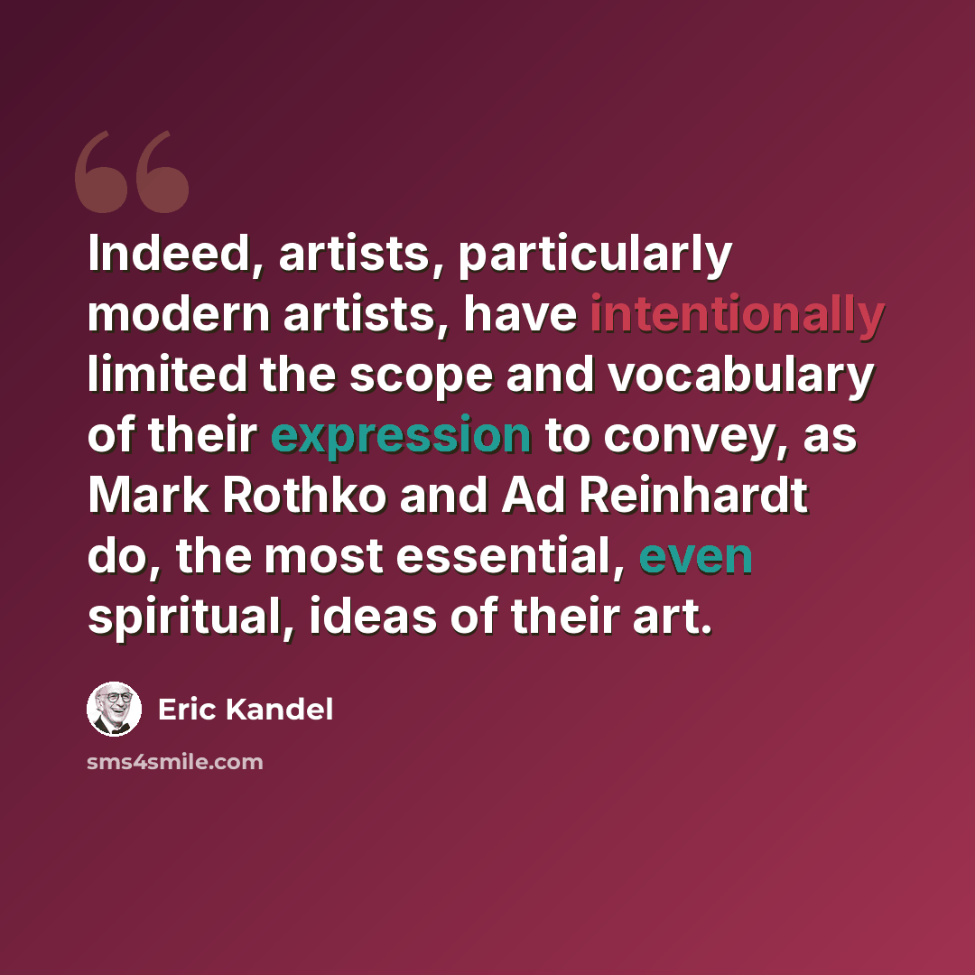 “Indeed, artists, particularly modern artists, have intentionally limited the scope and vocabulary of their expression to convey, as Mark Rothko and Ad Reinhardt do, the most essential, even spiritual, ideas of their art.” quote by Eric Kandel