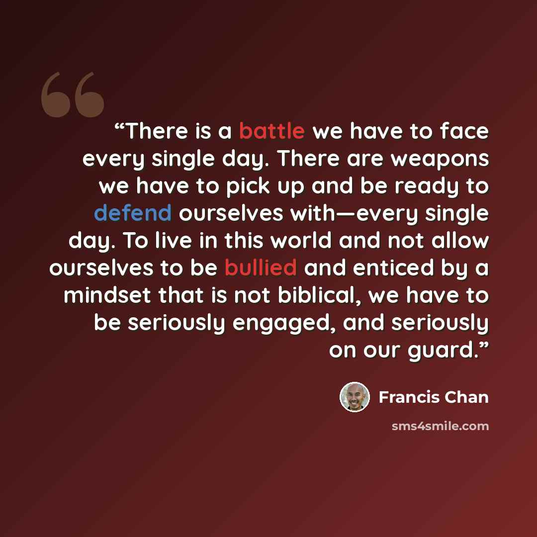 “There is a battle we have to face every single day. There are weapons we have to pick up and be ready to defend ourselves with—every single day. To live in this world and not allow ourselves to be bullied and enticed by a mindset that is not biblical, we have to be seriously engaged, and seriously…” quote by Francis Chan