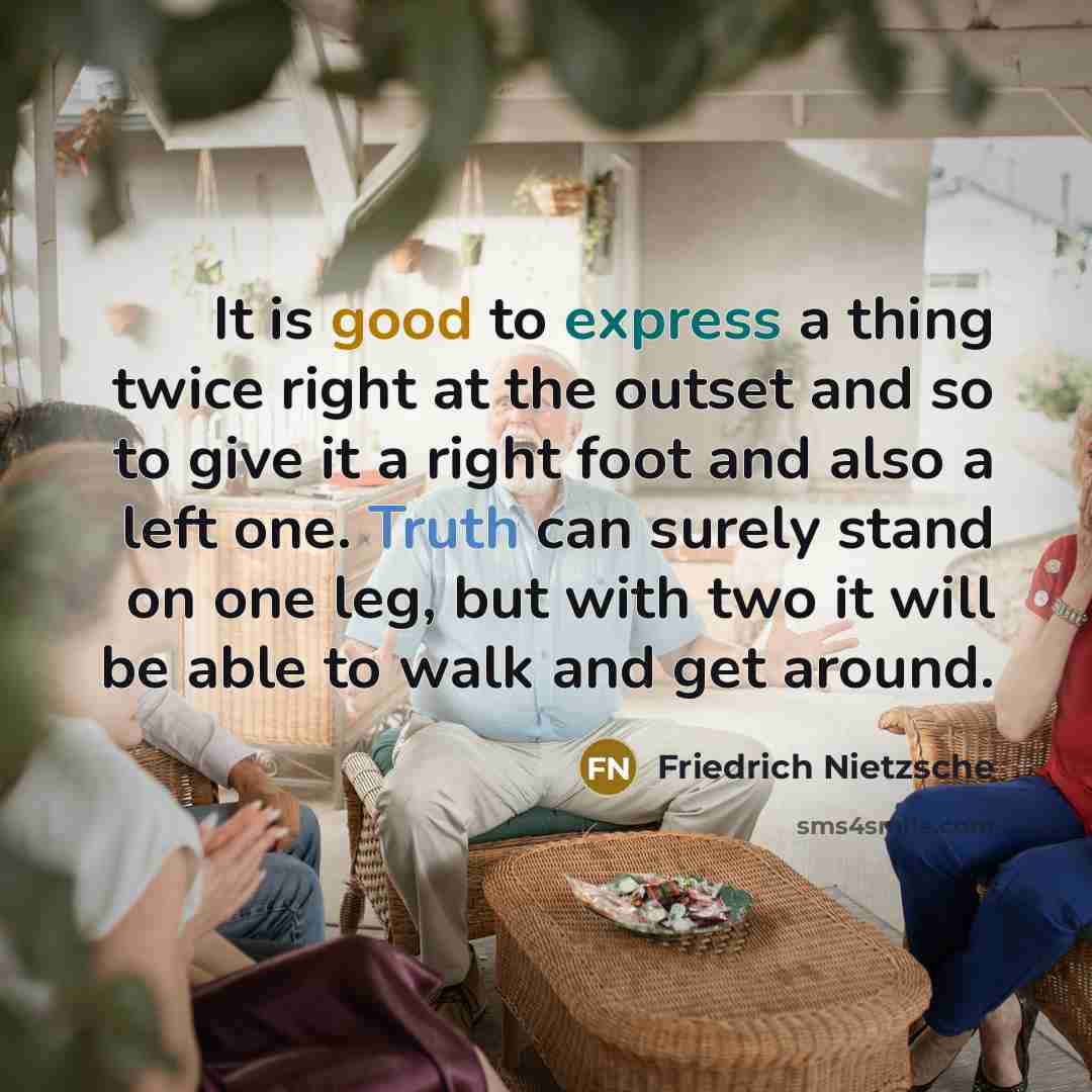“It is good to express a thing twice right at the outset and so to give it a right foot and also a left one. Truth can surely stand on one leg, but with two it will be able to walk and get around.” quote by Friedrich Nietzsche