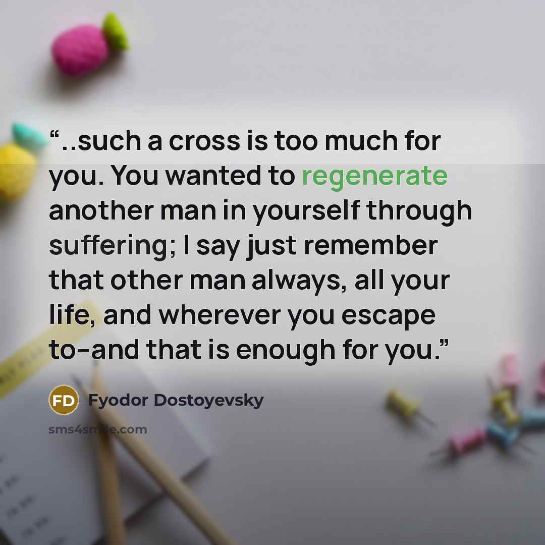 “..such a cross is too much for you. You wanted to regenerate another man in yourself through suffering; I say just remember that other man always, all your life, and wherever you escape to--and that is enough for you.” quote by Fyodor Dostoyevsky