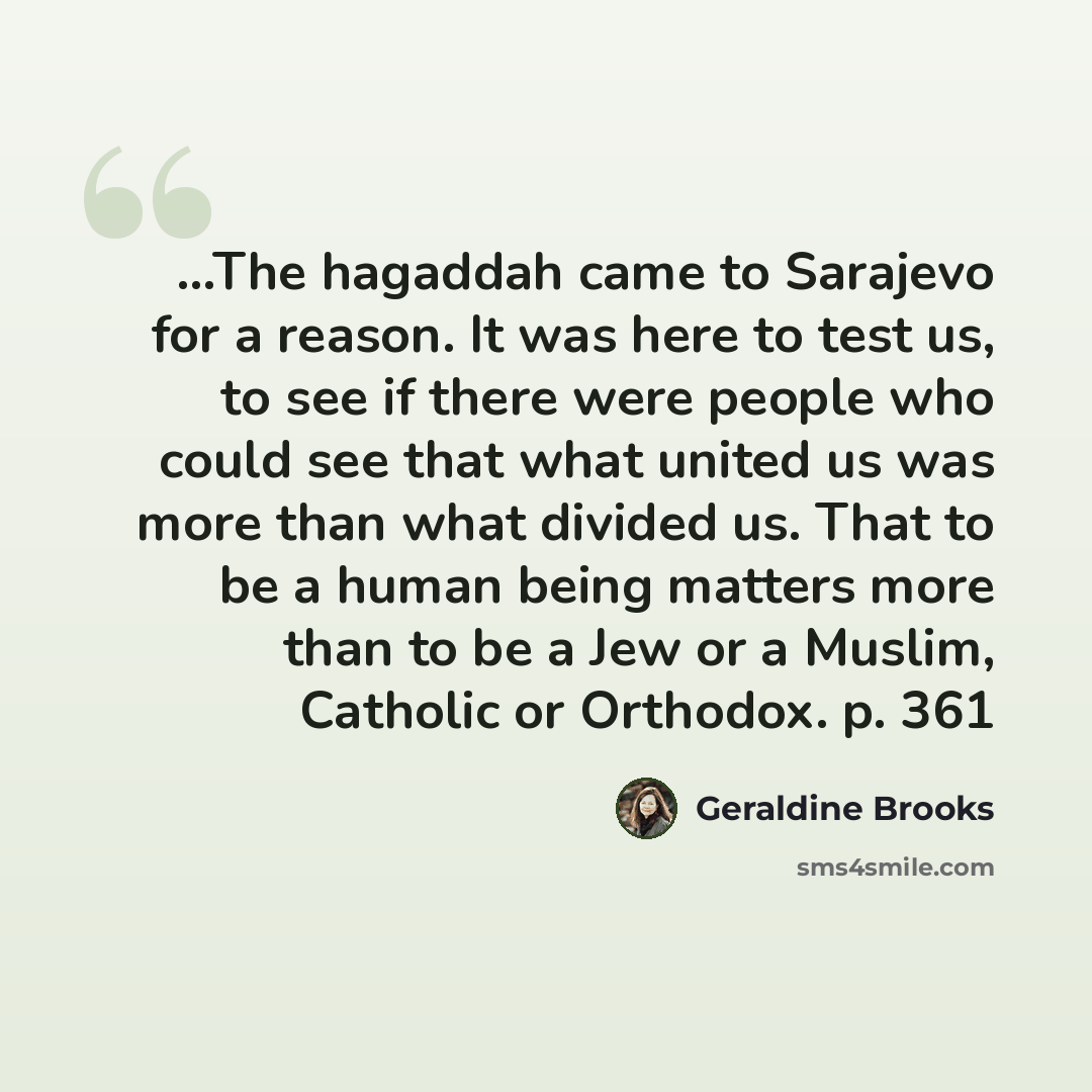 “...The hagaddah came to Sarajevo for a reason. It was here to test us, to see if there were people who could see that what united us was more than what divided us. That to be a human being matters more than to be a Jew or a Muslim, Catholic or Orthodox. p. 361” quote by Geraldine Brooks