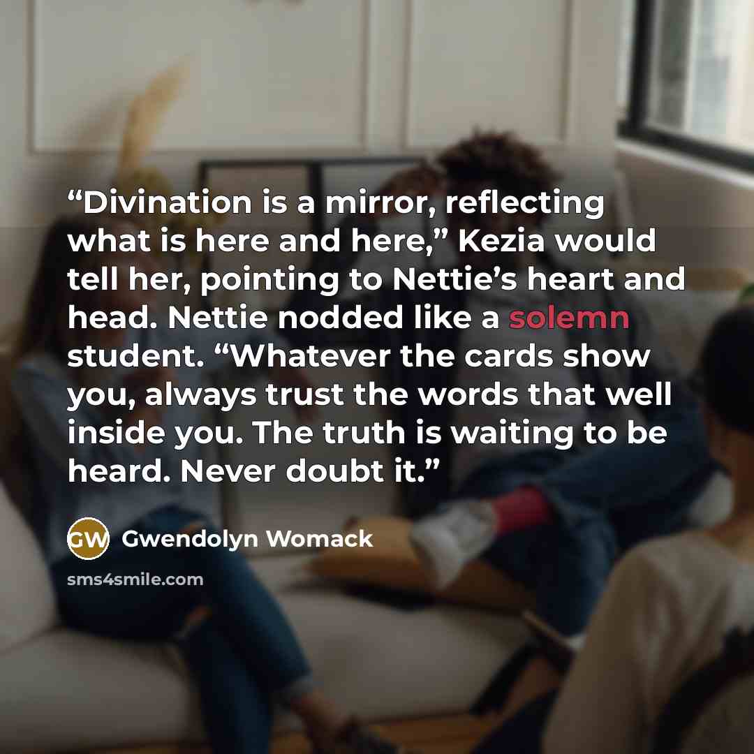 “Divination is a mirror, reflecting what is here and here,” Kezia would tell her, pointing to Nettie’s heart and head. Nettie nodded like a solemn student. “Whatever the cards show you, always trust the words that well inside you. The truth is waiting to be heard. Never doubt it.” quote by Gwendolyn Womack