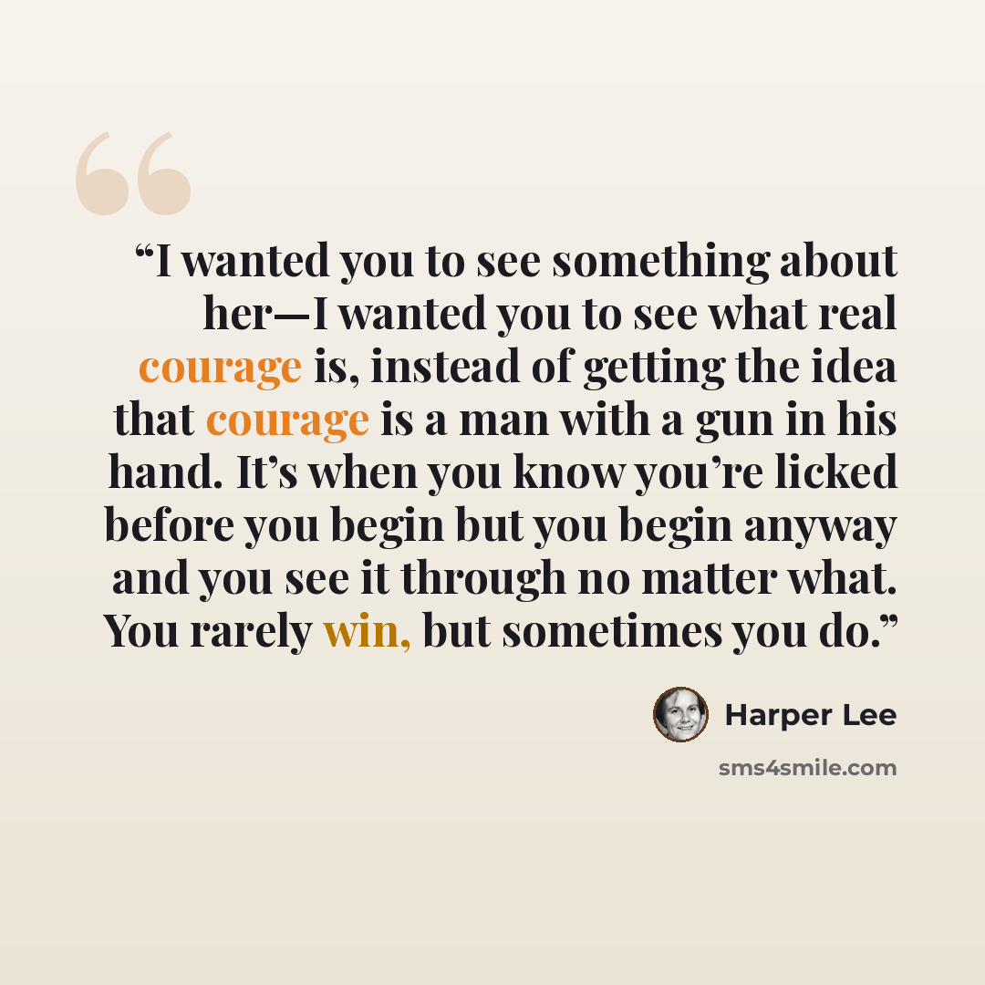 “I wanted you to see something about her—I wanted you to see what real courage is, instead of getting the idea that courage is a man with a gun in his hand. It’s when you know you’re licked before you begin but you begin anyway and you see it through no matter what. You rarely win, but sometimes…” quote by Harper Lee
