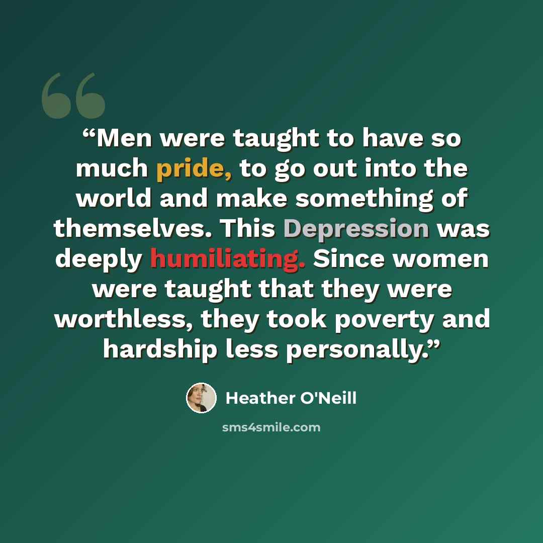 “Men were taught to have so much pride, to go out into the world and make something of themselves. This Depression was deeply humiliating. Since women were taught that they were worthless, they took poverty and hardship less personally.” quote by Heather O'Neill