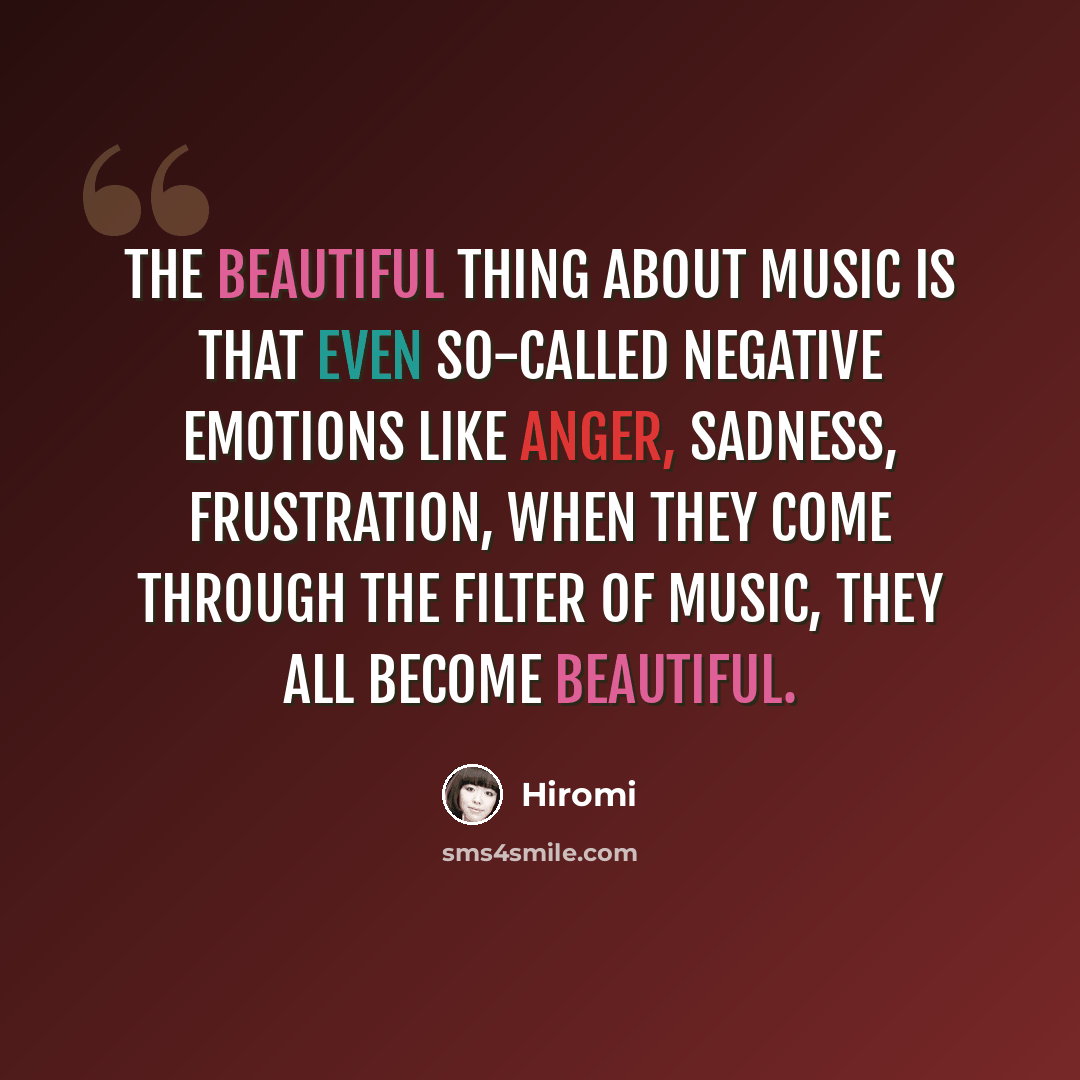 “The beautiful thing about music is that even so-called negative emotions like anger, sadness, frustration, when they come through the filter of music, they all become beautiful.” quote by Hiromi