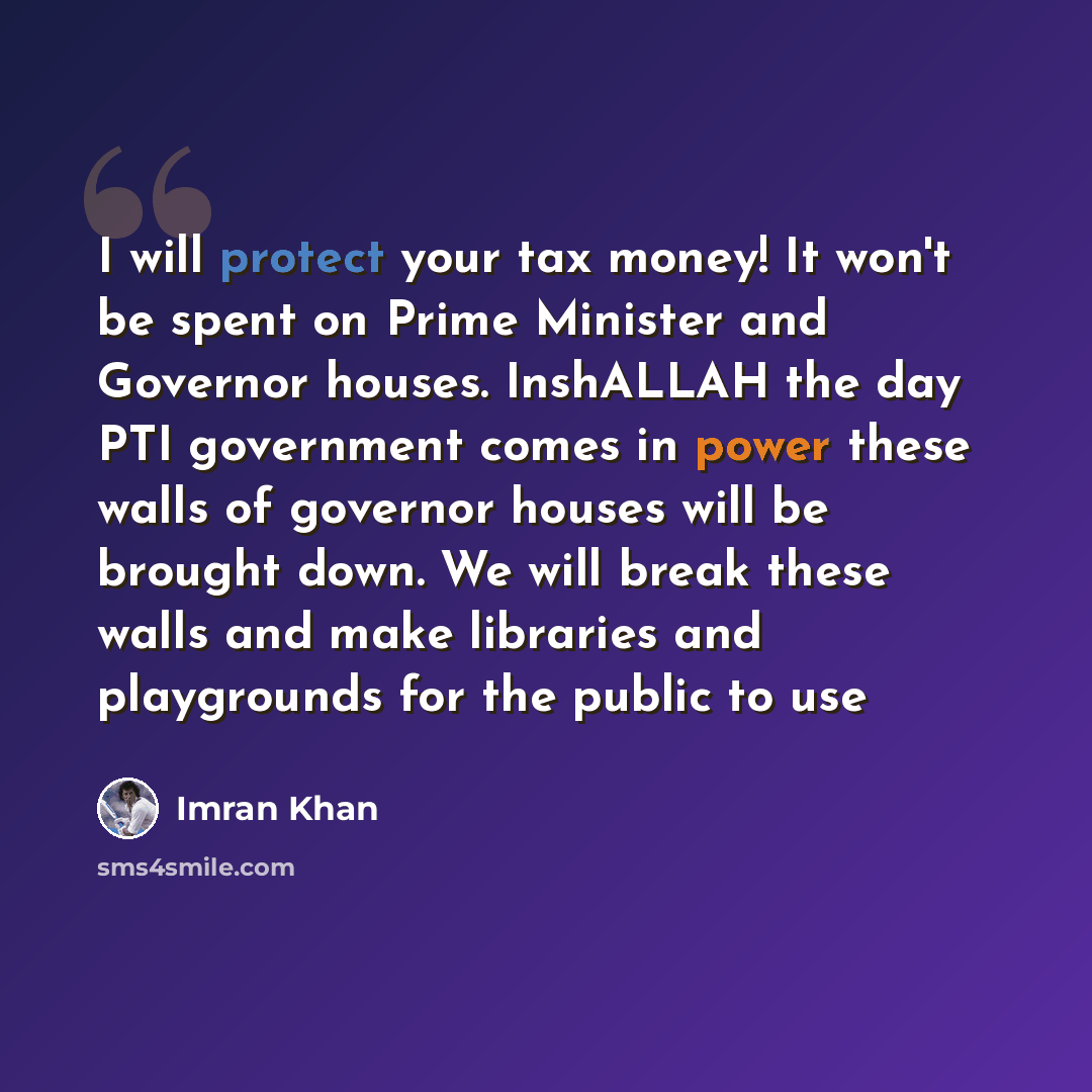 “I will protect your tax money! It won't be spent on Prime Minister and Governor houses. InshALLAH the day PTI government comes in power these walls of governor houses will be brought down. We will break these walls and make libraries and playgrounds for the public to use” quote by Imran Khan