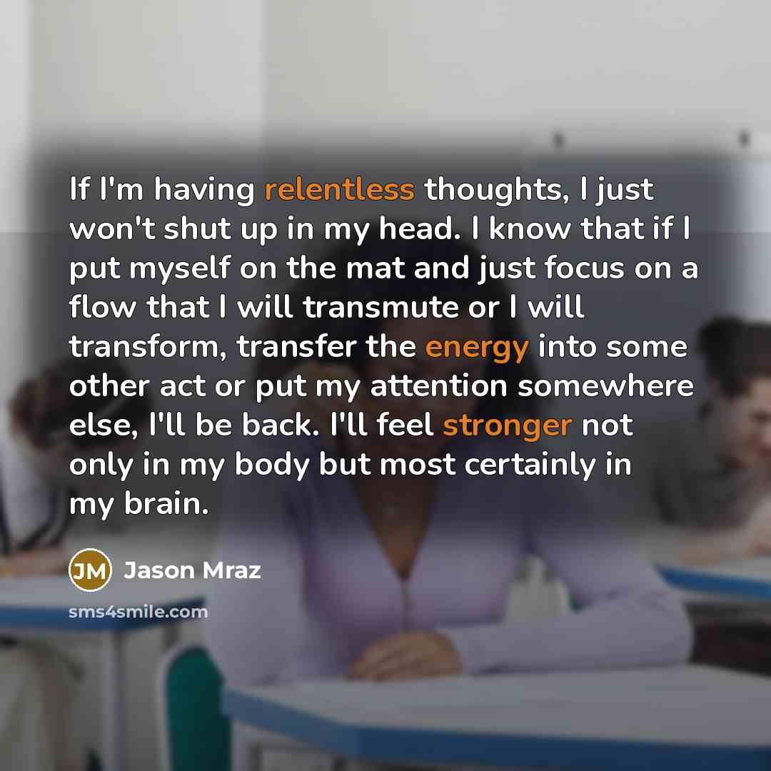 “If I'm having relentless thoughts, I just won't shut up in my head. I know that if I put myself on the mat and just focus on a flow that I will transmute or I will transform, transfer the energy into some other act or put my attention somewhere else, I'll be back. I'll feel stronger not only in my…” quote by Jason Mraz