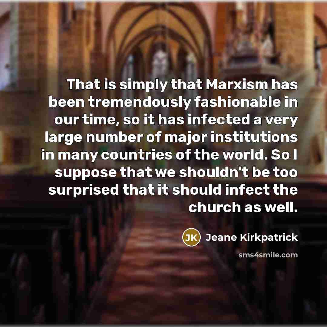 “That is simply that Marxism has been tremendously fashionable in our time, so it has infected a very large number of major institutions in many countries of the world. So I suppose that we shouldn't be too surprised that it should infect the church as well.” quote by Jeane Kirkpatrick