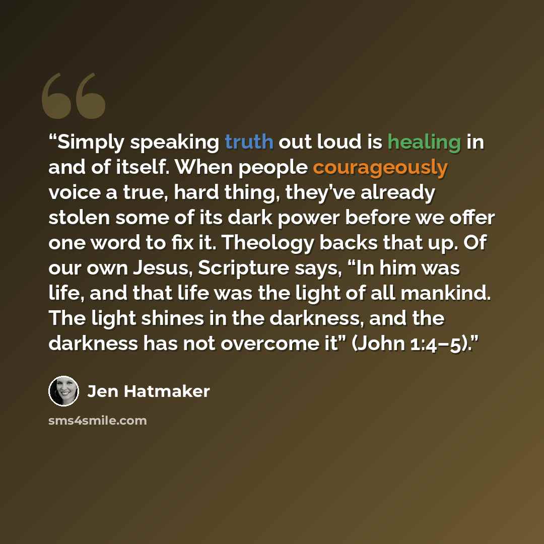 “Simply speaking truth out loud is healing in and of itself. When people courageously voice a true, hard thing, they’ve already stolen some of its dark power before we offer one word to fix it. Theology backs that up. Of our own Jesus, Scripture says, “In him was life, and that life was the light…” quote by Jen Hatmaker