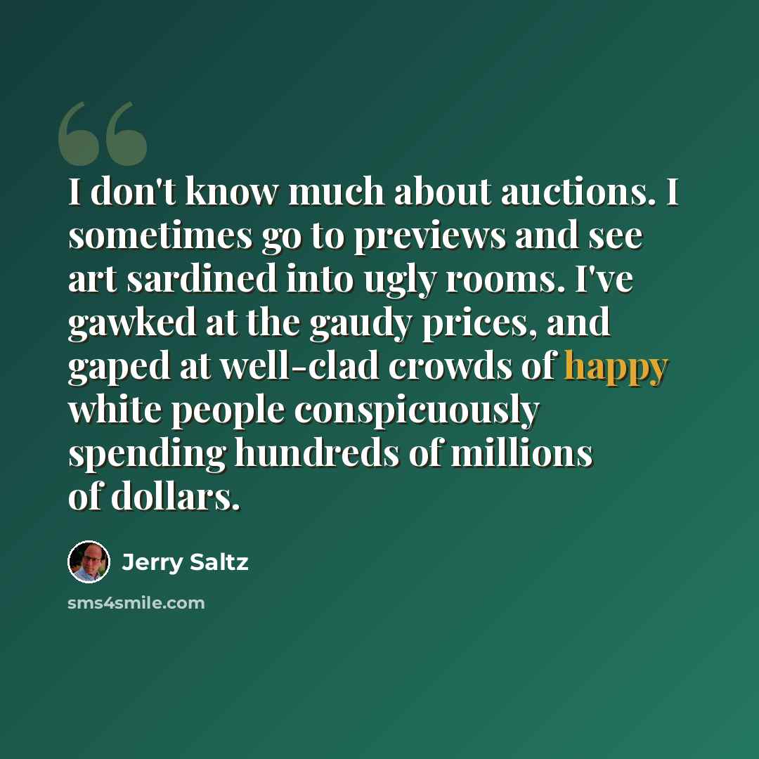 “I don't know much about auctions. I sometimes go to previews and see art sardined into ugly rooms. I've gawked at the gaudy prices, and gaped at well-clad crowds of happy white people conspicuously spending hundreds of millions of dollars.” quote by Jerry Saltz