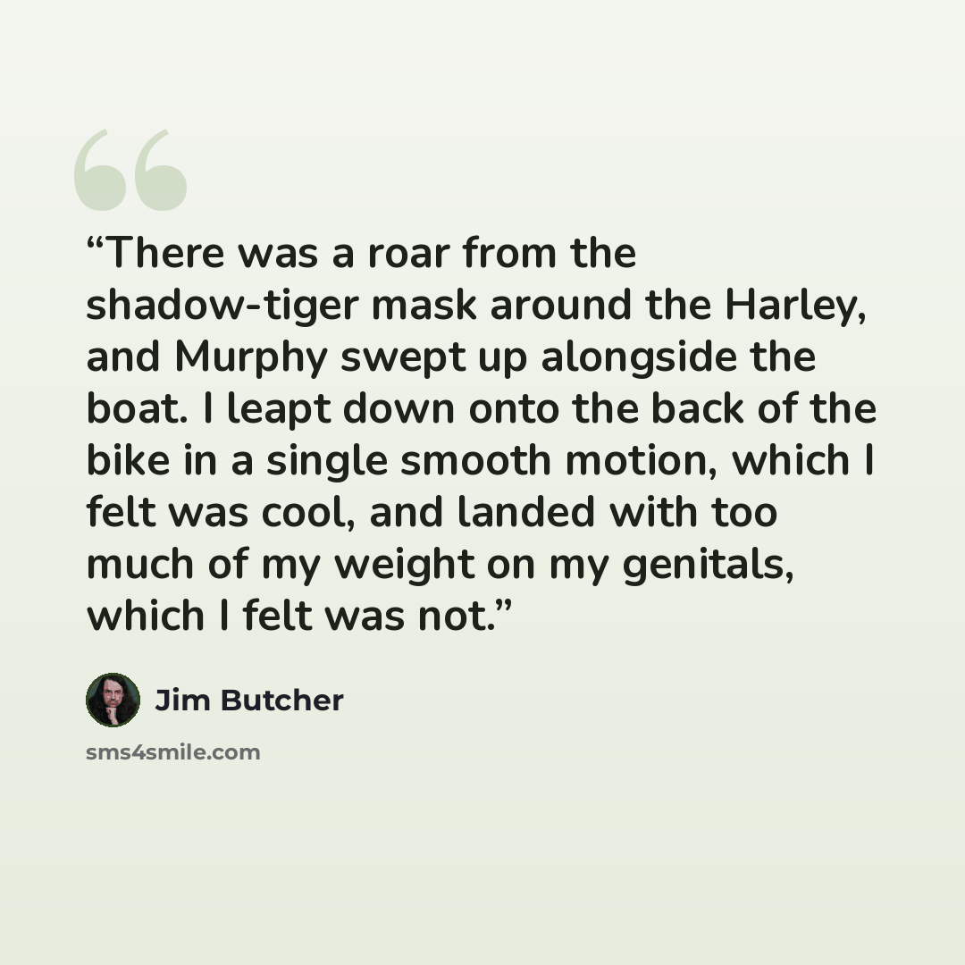 “There was a roar from the shadow-tiger mask around the Harley, and Murphy swept up alongside the boat. I leapt down onto the back of the bike in a single smooth motion, which I felt was cool, and landed with too much of my weight on my genitals, which I felt was not.” quote by Jim Butcher