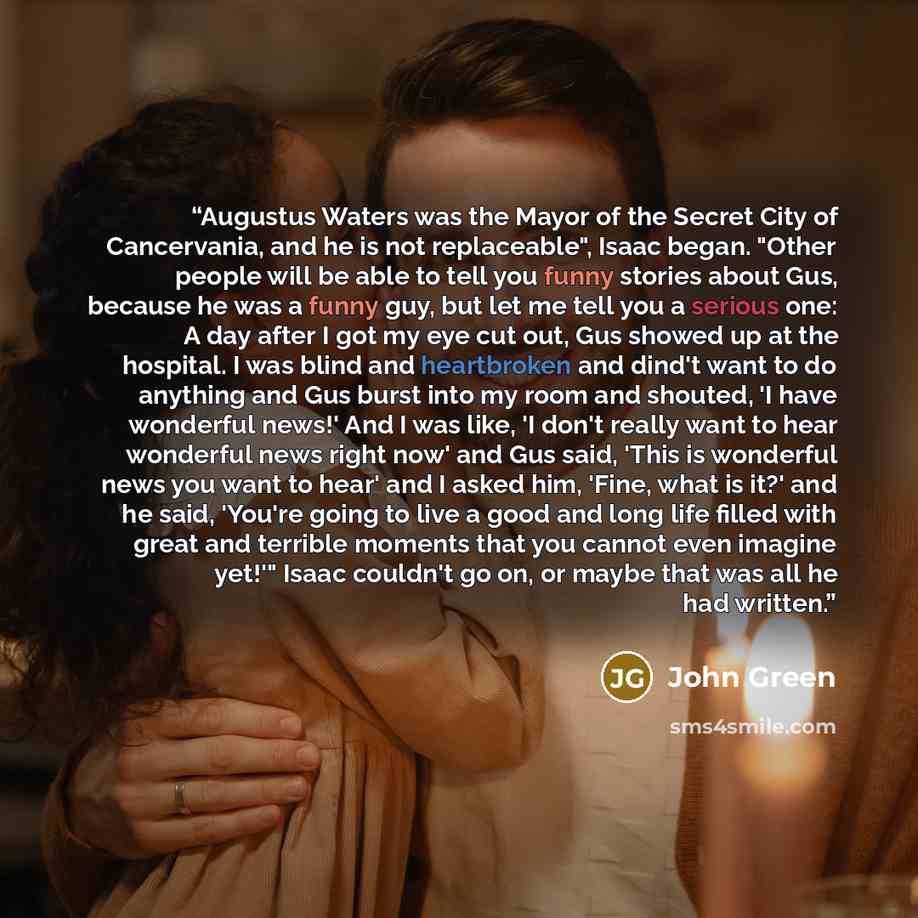 “Augustus Waters was the Mayor of the Secret City of Cancervania, and he is not replaceable", Isaac began. "Other people will be able to tell you funny stories about Gus, because he was a funny guy, but let me tell you a serious one: A day after I got my eye cut out, Gus showed up at the hospital…” quote by John Green