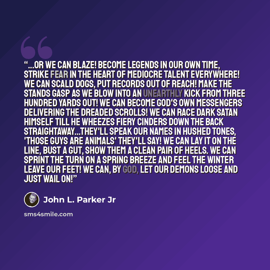 “...Or we can blaze! Become legends in our own time, strike fear in the heart of mediocre talent everywhere! We can scald dogs, put records out of reach! Make the stands gasp as we blow into an unearthly kick from three hundred yards out! We can become God's own messengers delivering the dreaded…” quote by John L. Parker Jr