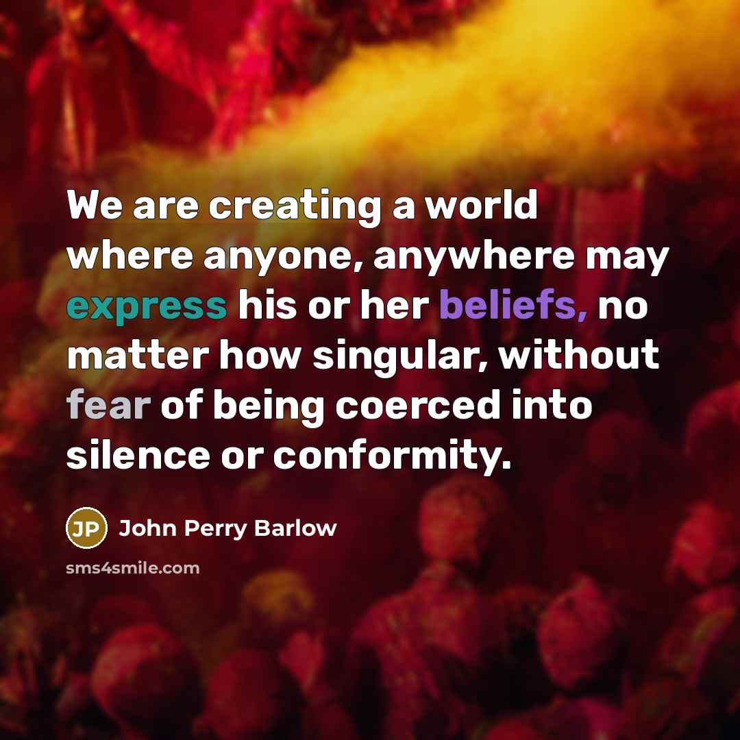 “We are creating a world where anyone, anywhere may express his or her beliefs, no matter how singular, without fear of being coerced into silence or conformity.” quote by John Perry Barlow