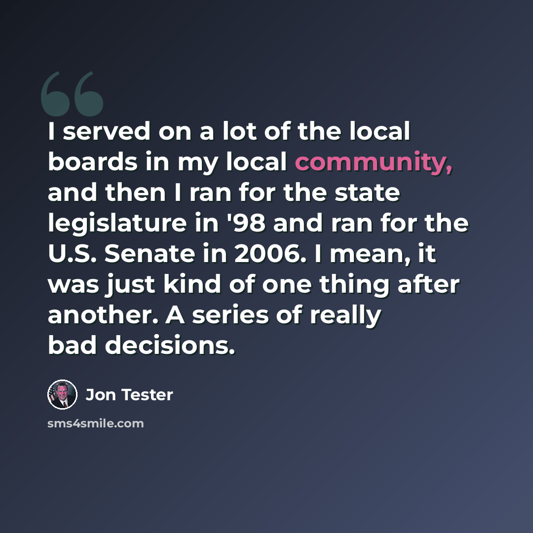 “I served on a lot of the local boards in my local community, and then I ran for the state legislature in '98 and ran for the U.S. Senate in 2006. I mean, it was just kind of one thing after another. A series of really bad decisions.” quote by Jon Tester