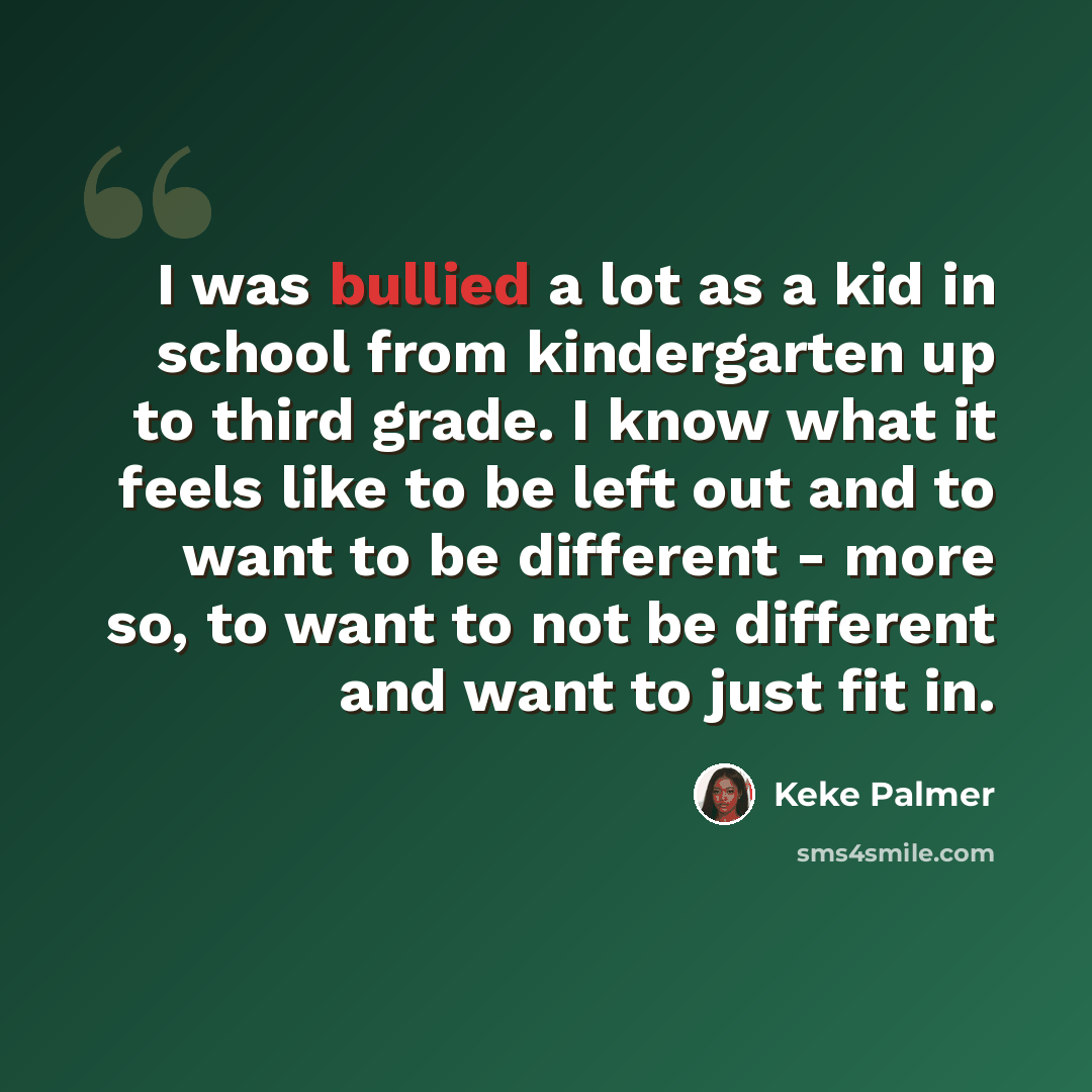 “I was bullied a lot as a kid in school from kindergarten up to third grade. I know what it feels like to be left out and to want to be different - more so, to want to not be different and want to just fit in.” quote by Keke Palmer