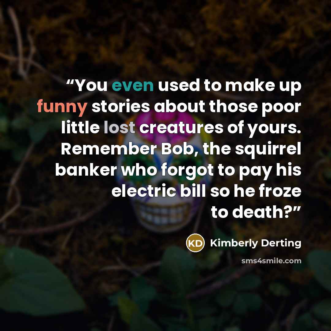 “You even used to make up funny stories about those poor little lost creatures of yours. Remember Bob, the squirrel banker who forgot to pay his electric bill so he froze to death?” quote by Kimberly Derting
