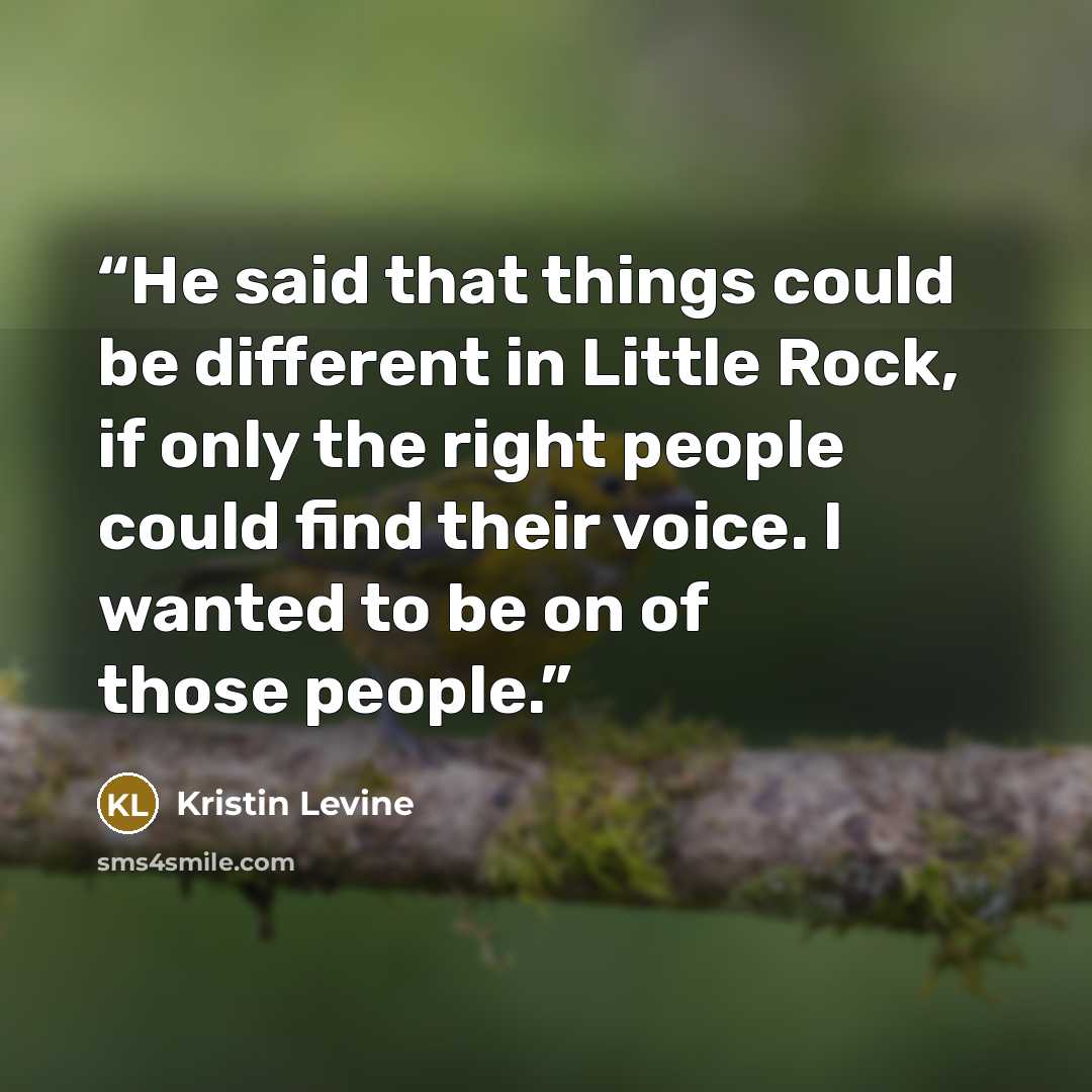 “He said that things could be different in Little Rock, if only the right people could find their voice. I wanted to be on of those people.” quote by Kristin Levine