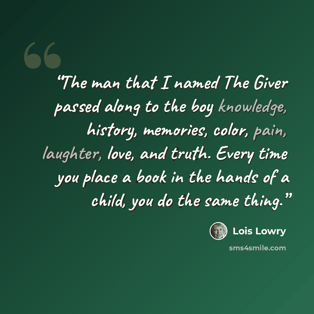“The man that I named The Giver passed along to the boy knowledge, history, memories, color, pain, laughter, love, and truth. Every time you place a book in the hands of a child, you do the same thing.” quote by Lois Lowry