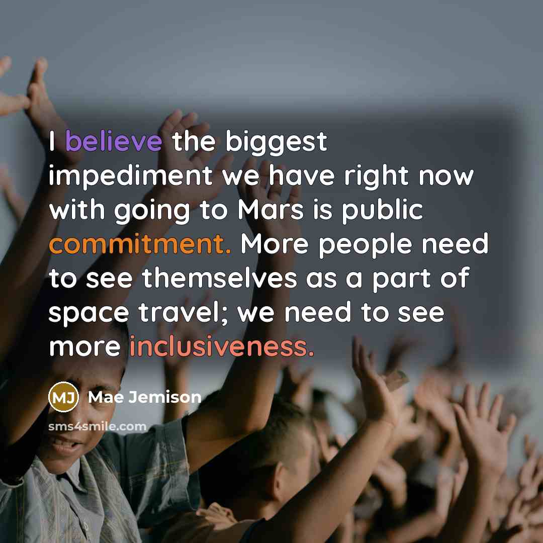 “I believe the biggest impediment we have right now with going to Mars is public commitment. More people need to see themselves as a part of space travel; we need to see more inclusiveness.” quote by Mae Jemison