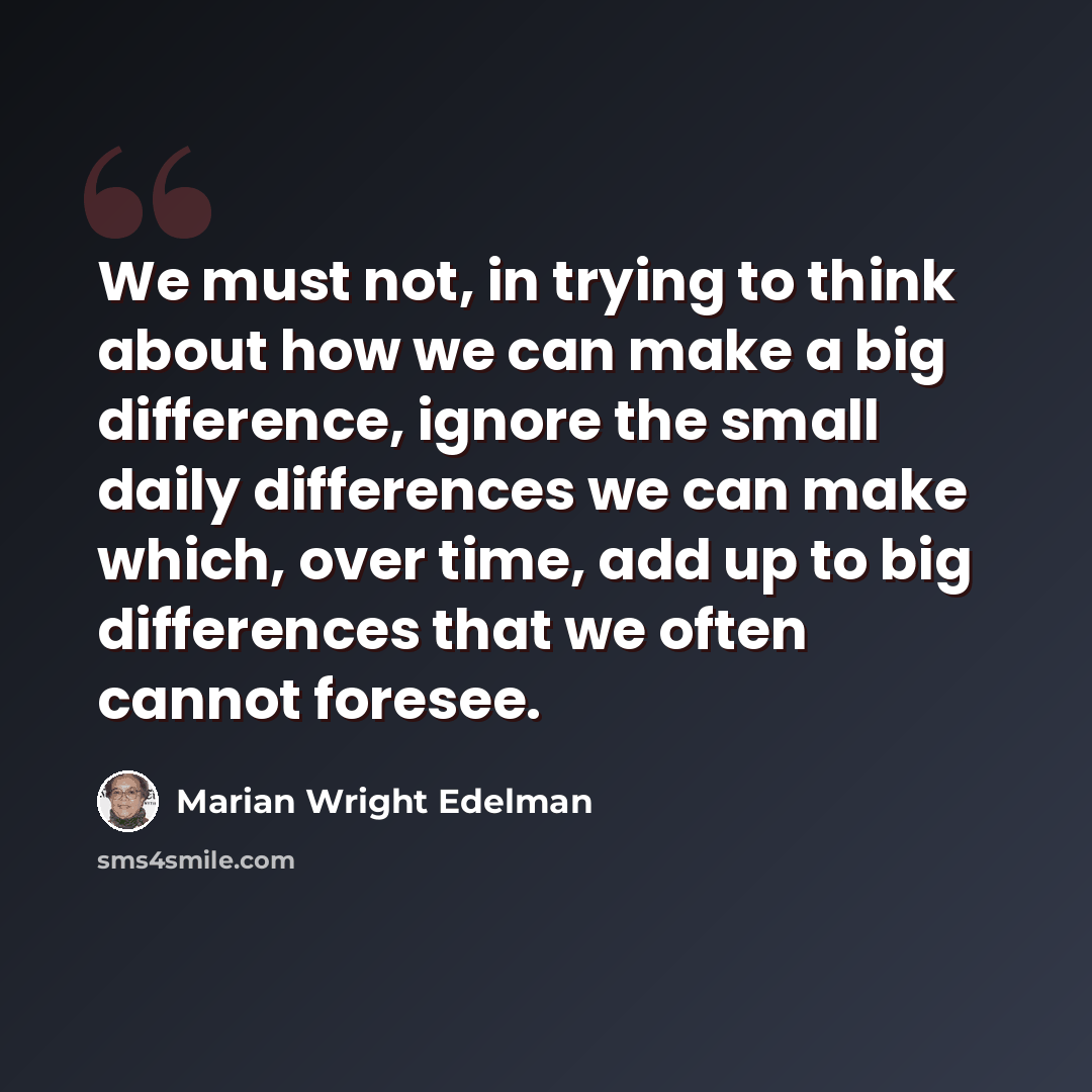 “We must not, in trying to think about how we can make a big difference, ignore the small daily differences we can make which, over time, add up to big differences that we often cannot foresee.” quote by Marian Wright Edelman