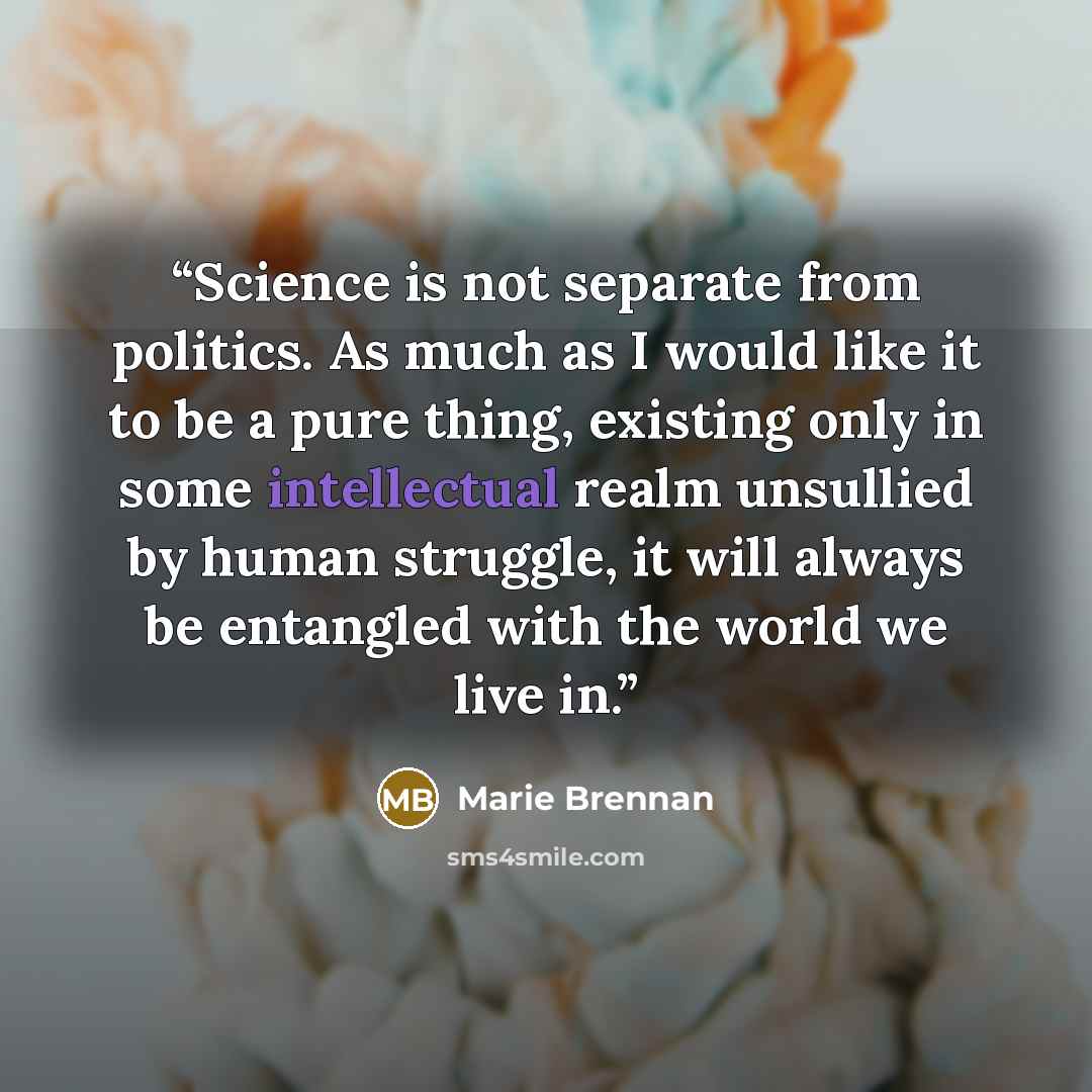 “Science is not separate from politics. As much as I would like it to be a pure thing, existing only in some intellectual realm unsullied by human struggle, it will always be entangled with the world we live in.” quote by Marie Brennan