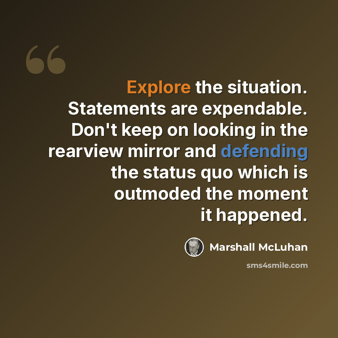“Explore the situation. Statements are expendable. Don't keep on looking in the rearview mirror and defending the status quo which is outmoded the moment it happened.” quote by Marshall McLuhan