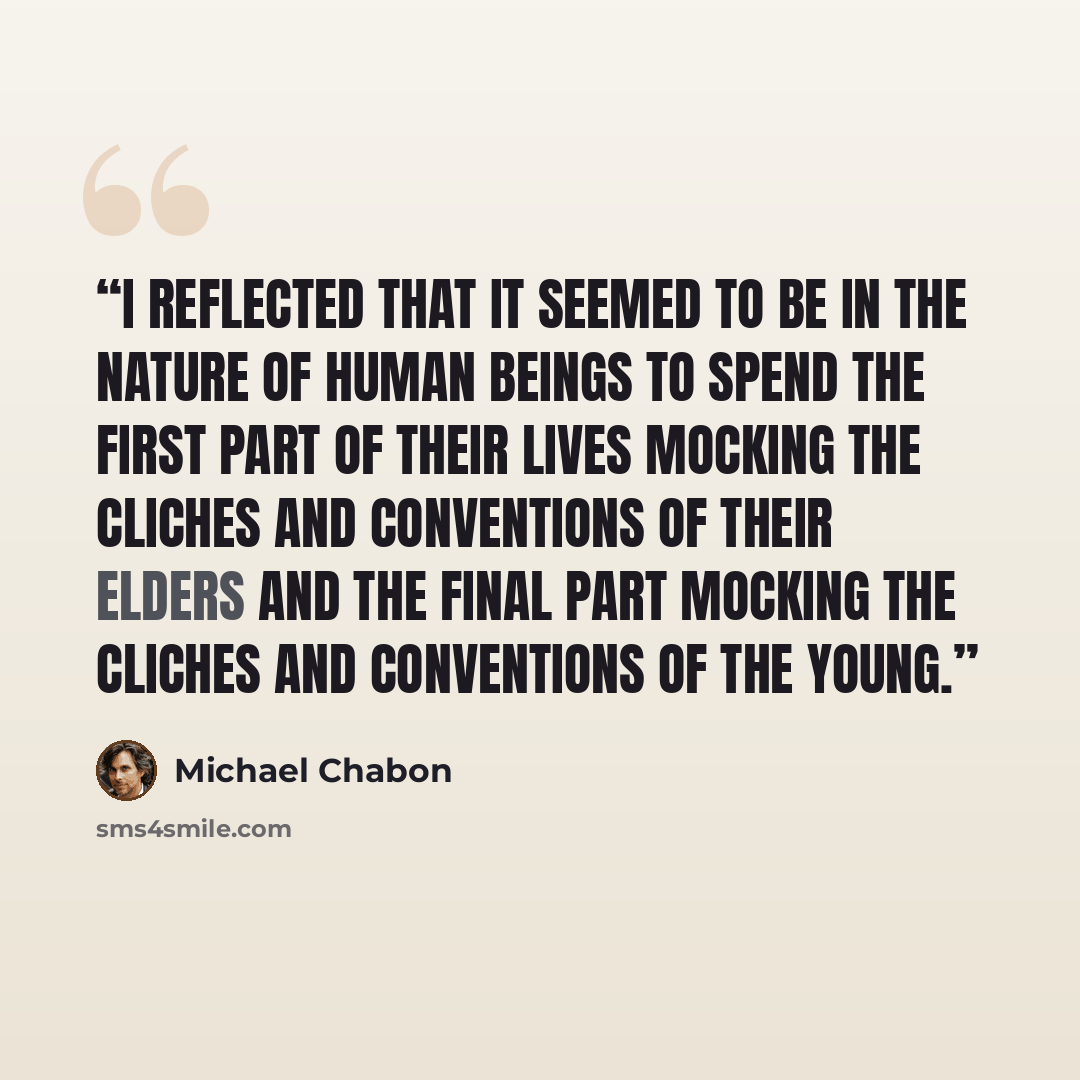“I reflected that it seemed to be in the nature of human beings to spend the first part of their lives mocking the cliches and conventions of their elders and the final part mocking the cliches and conventions of the young.” quote by Michael Chabon