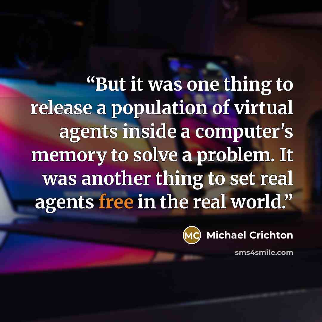“But it was one thing to release a population of virtual agents inside a computer's memory to solve a problem. It was another thing to set real agents free in the real world.” quote by Michael Crichton