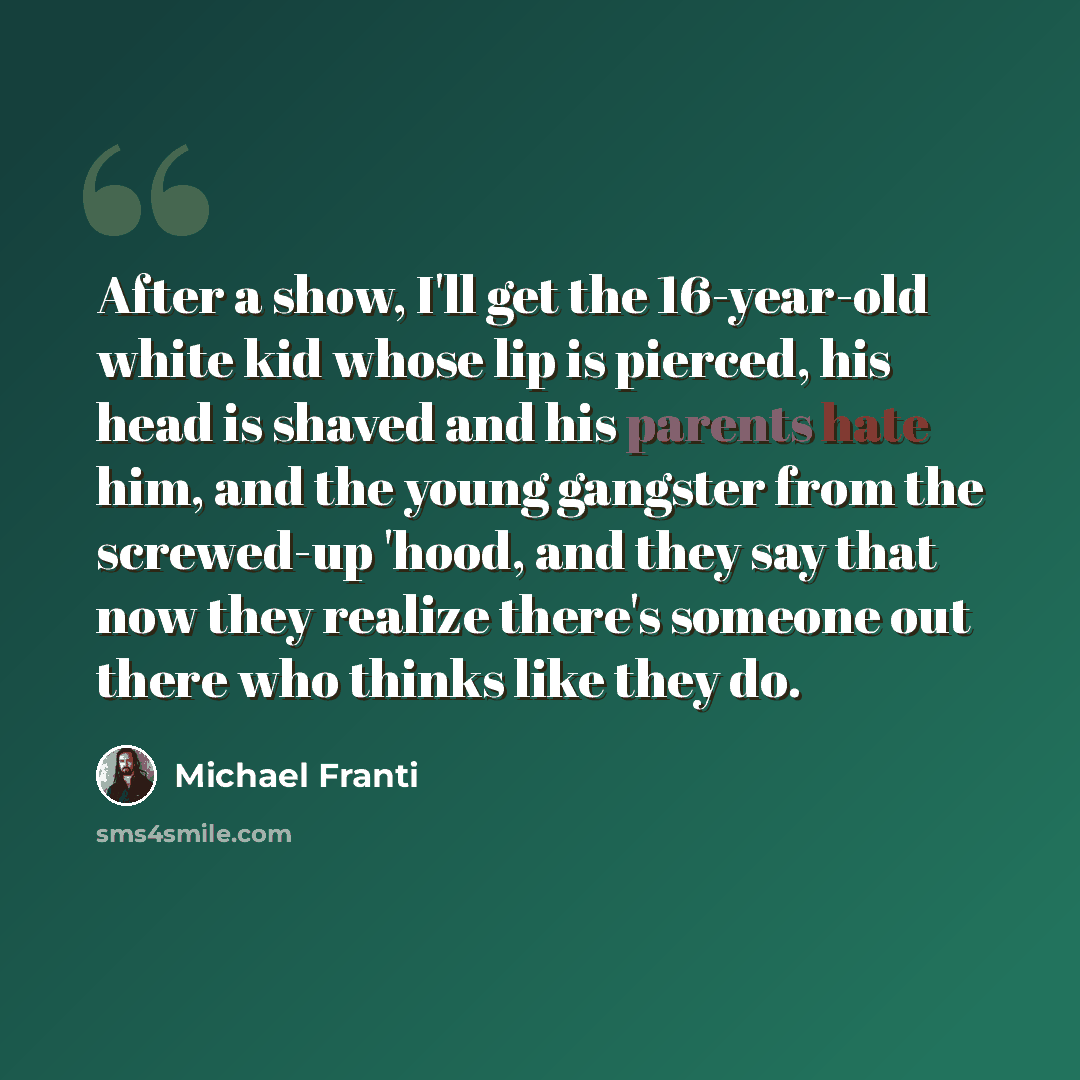 “After a show, I'll get the 16-year-old white kid whose lip is pierced, his head is shaved and his parents hate him, and the young gangster from the screwed-up 'hood, and they say that now they realize there's someone out there who thinks like they do.” quote by Michael Franti